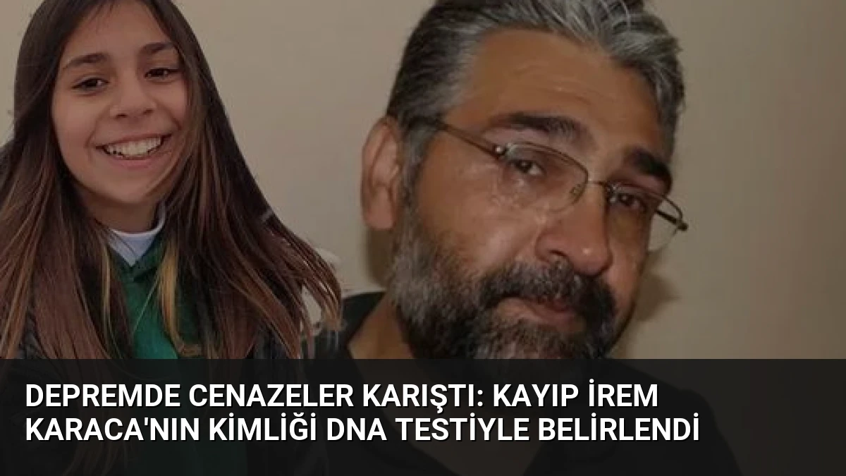 Depremde Cenazeler Karıştı: Kayıp İrem Karaca’nın Kimliği DNA Testiyle Belirlendi