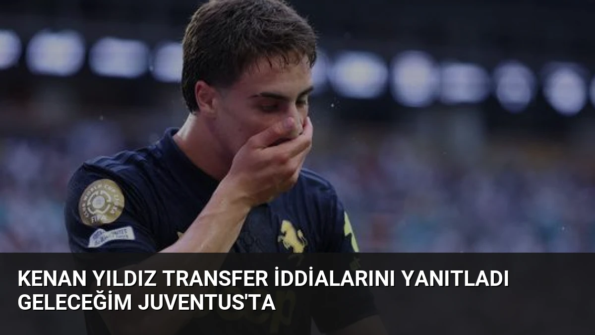 Kenan Yıldız transfer iddialarını yanıtladı Geleceğim Juventus’ta