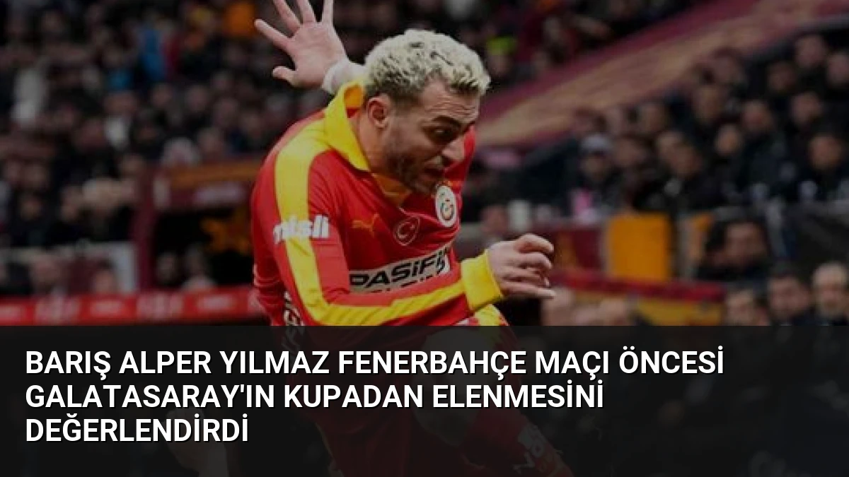 Barış Alper Yılmaz Fenerbahçe Maçı Öncesi Galatasaray’ın Kupadan Elenmesini Değerlendirdi