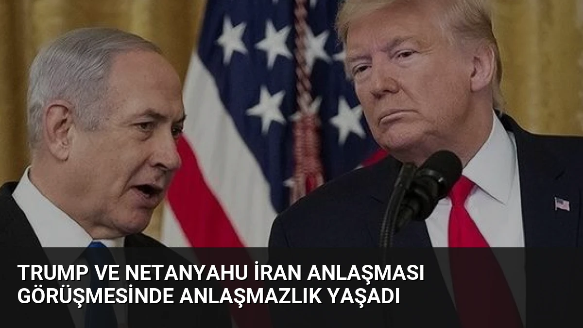 Trump ve Netanyahu İran Anlaşması Görüşmesinde Anlaşmazlık Yaşadı
