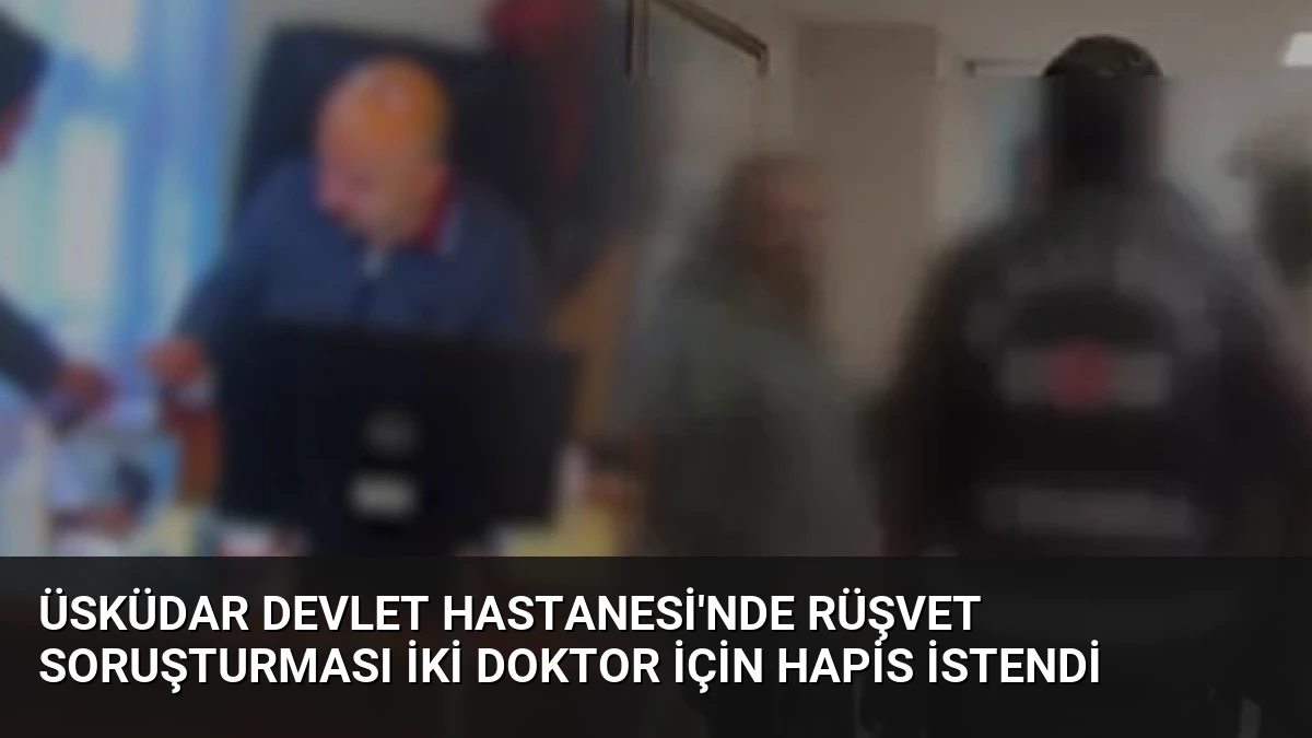 Üsküdar Devlet Hastanesi’nde Rüşvet Soruşturması İki Doktor İçin Hapis İstendi