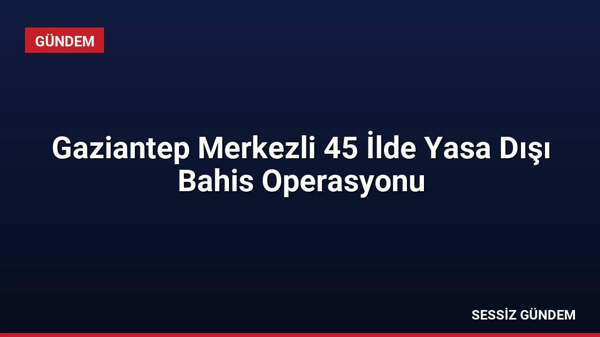 Gaziantep Merkezli 45 İlde Yasa Dışı Bahis Operasyonu