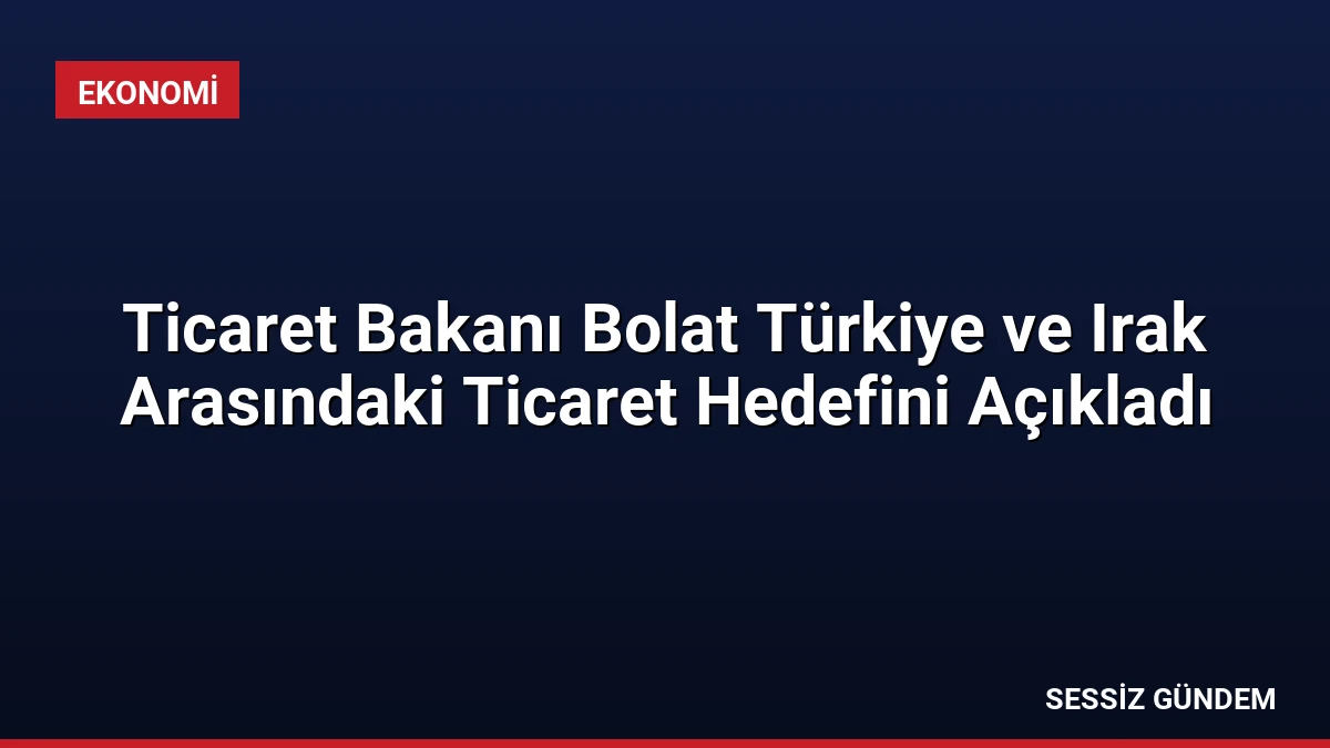 Ticaret Bakanı Bolat Türkiye ve Irak Arasındaki Ticaret Hedefini Açıkladı