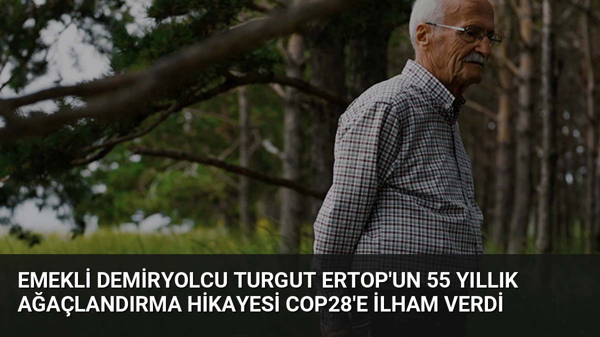 Emekli Demiryolcu Turgut Ertop’un 55 Yıllık Ağaçlandırma Hikayesi COP28’e İlham Verdi